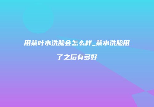 用茶叶水洗脸会怎么样_茶水洗脸用了之后有多好
