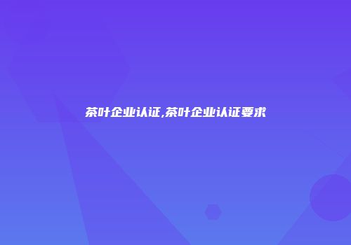 茶叶企业认证,茶叶企业认证要求