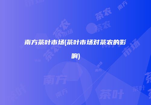 南方茶叶市场(茶叶市场对茶农的影响)