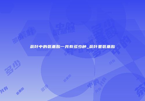 茶叶中的氨基酸一共有多少种_茶叶里氨基酸