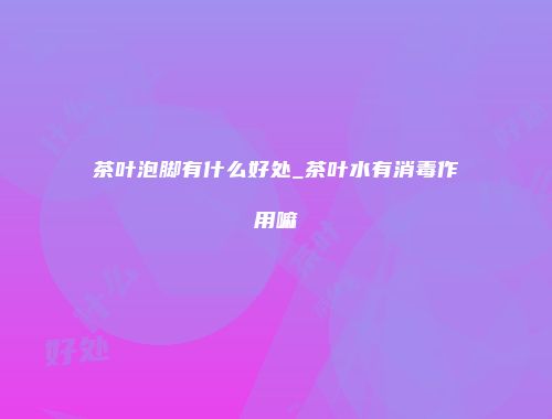 茶叶泡脚有什么好处_茶叶水有消毒作用嘛