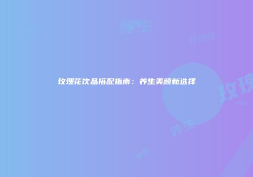 玫瑰花饮品搭配指南：养生美颜新选择
