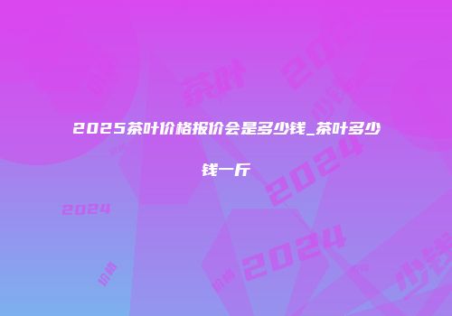 2025茶叶价格报价会是多少钱_茶叶多少钱一斤
