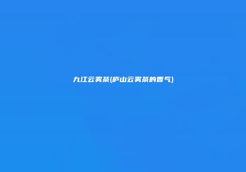 九江云雾茶(庐山云雾茶的香气)