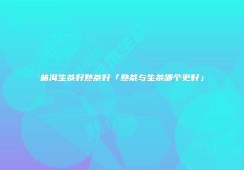 普洱生茶好熟茶好「熟茶与生茶哪个更好」