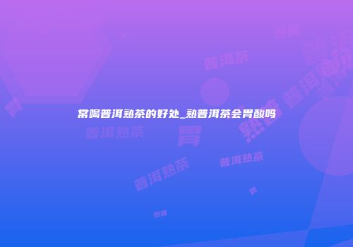 常喝普洱熟茶的好处_熟普洱茶会胃酸吗
