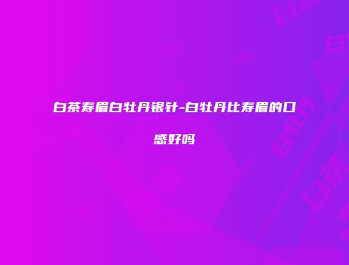 白茶寿眉白牡丹银针-白牡丹比寿眉的口感好吗
