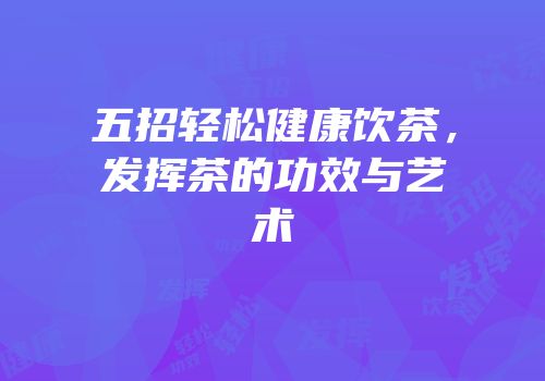 五招轻松健康饮茶，发挥茶的功效与艺术