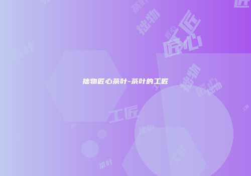 拙物匠心茶叶-茶叶的工匠