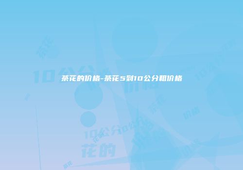茶花的价格-茶花5到10公分粗价格