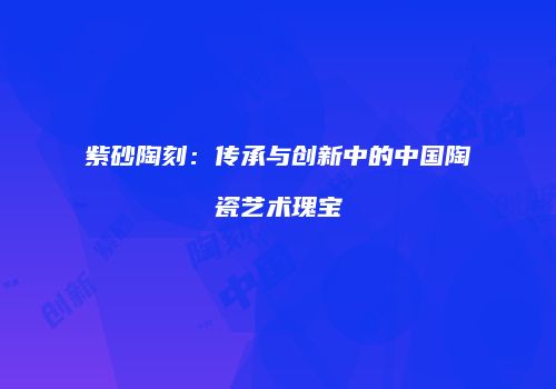 紫砂陶刻：传承与创新中的中国陶瓷艺术瑰宝