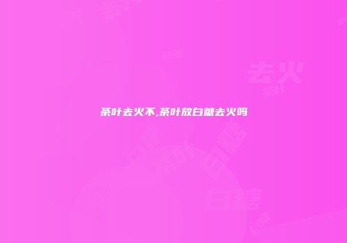 茶叶去火不,茶叶放白糖去火吗