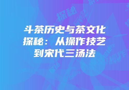 斗茶历史与茶文化探秘：从操作技艺到宋代三汤法