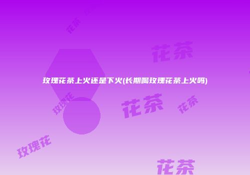 玫瑰花茶上火还是下火(长期喝玫瑰花茶上火吗)