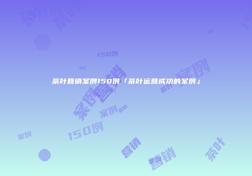 茶叶营销案例150例「茶叶运营成功的案例」