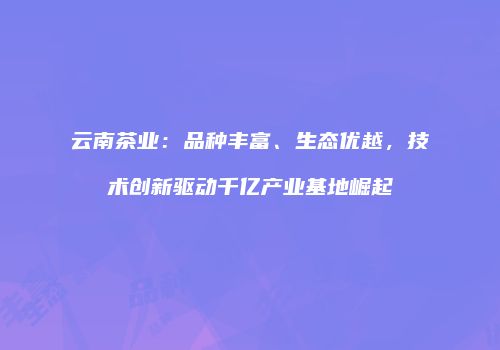 云南茶业：品种丰富、生态优越，技术创新驱动千亿产业基地崛起