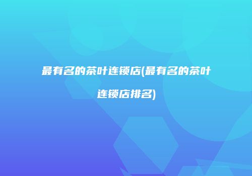 最有名的茶叶连锁店(最有名的茶叶连锁店排名)