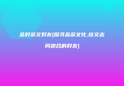 品好茶交好友(探寻品茶文化,结交志同道合的好友)