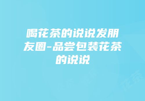 喝花茶的说说发朋友圈-品尝包装花茶的说说