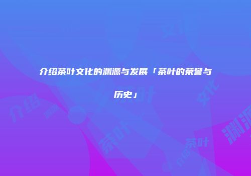 介绍茶叶文化的渊源与发展「茶叶的荣誉与历史」