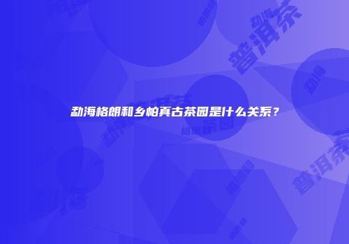 勐海格朗和乡帕真古茶园是什么关系？