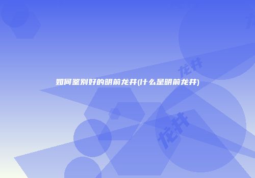 如何鉴别好的明前龙井(什么是明前龙井)