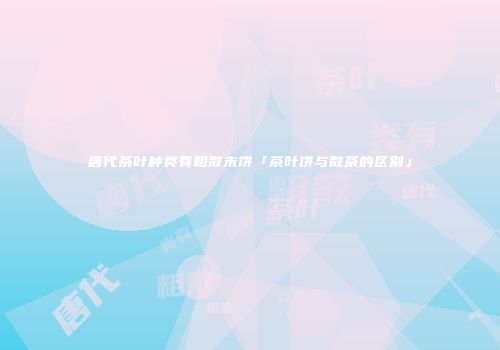 唐代茶叶种类有粗散末饼「茶叶饼与散茶的区别」