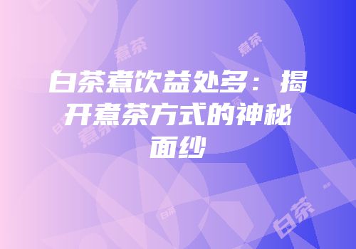白茶煮饮益处多：揭开煮茶方式的神秘面纱