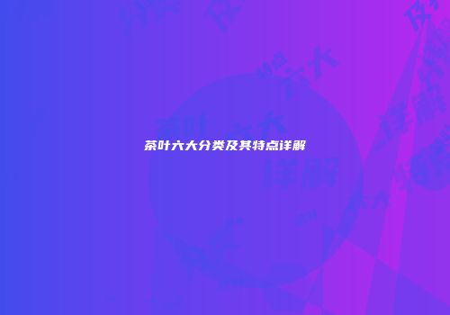 茶叶六大分类及其特点详解