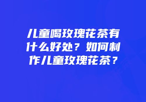 儿童喝玫瑰花茶有什么好处？如何制作儿童玫瑰花茶？