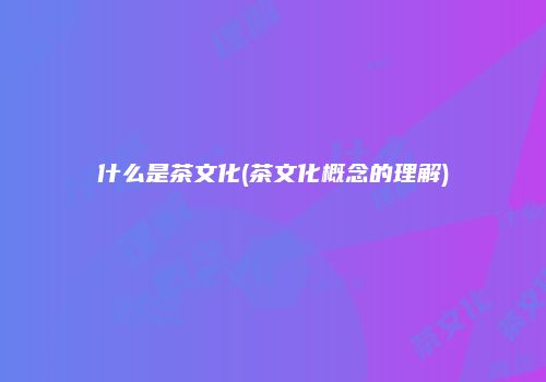 什么是茶文化(茶文化概念的理解)