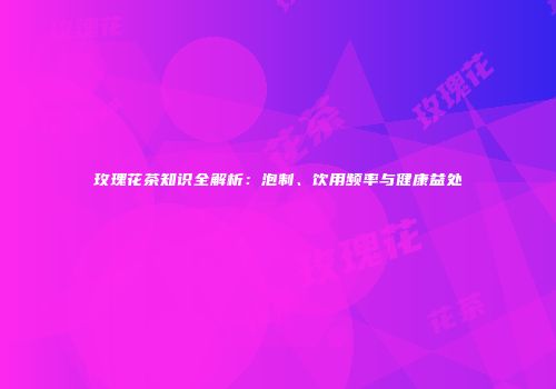 玫瑰花茶知识全解析：泡制、饮用频率与健康益处
