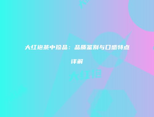 大红袍茶中珍品：品质鉴别与口感特点详解