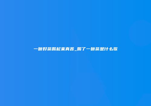 一碗好茶喝起来真苦_喝了一碗茶是什么歌
