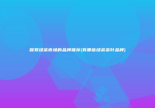 探索绿茶市场的品牌推荐(有哪些绿茶茶叶品牌)