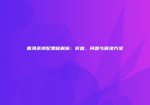 普洱茶拼配奥秘解析：价值、问题与解决方案