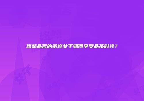 悠然品茗的茶样女子如何享受品茶时光？