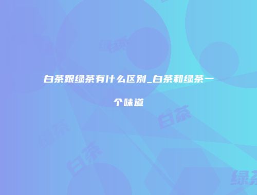 白茶跟绿茶有什么区别_白茶和绿茶一个味道