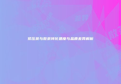 紧压茶与散茶转化速度与品质差异解析