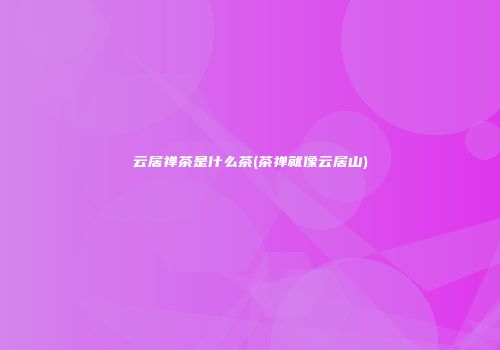 云居禅茶是什么茶(茶禅就像云居山)