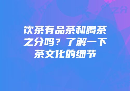 饮茶有品茶和喝茶之分吗？了解一下茶文化的细节