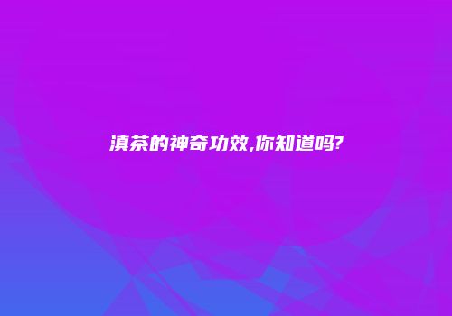 滇茶的神奇功效,你知道吗?