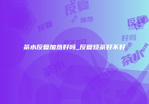 茶水反复加热好吗_反复烧茶好不好