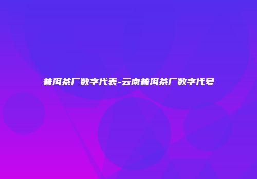 普洱茶厂数字代表-云南普洱茶厂数字代号