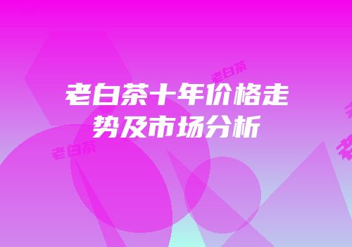 老白茶十年价格走势及市场分析