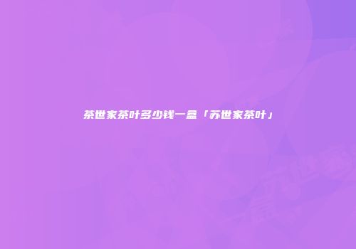 茶世家茶叶多少钱一盒「苏世家茶叶」