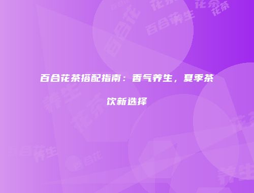 百合花茶搭配指南：香气养生，夏季茶饮新选择