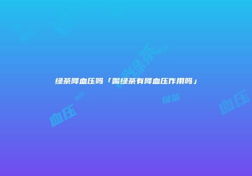 绿茶降血压吗「喝绿茶有降血压作用吗」