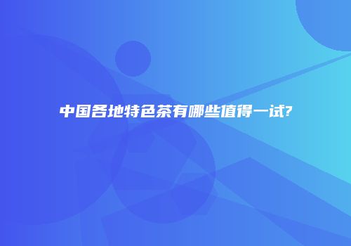 中国各地特色茶有哪些值得一试?