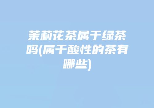茉莉花茶属于绿茶吗(属于酸性的茶有哪些)